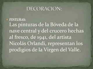  PINTURAS:
Las pinturas de la Bóveda de la
nave central y del crucero hechas
al fresco, de 1941, del artista
Nicolás Orlandi, representan los
prodigios de la Virgen del Valle.
 