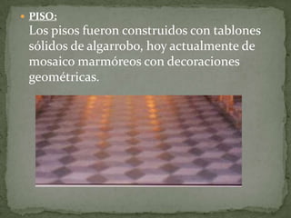  PISO:
Los pisos fueron construidos con tablones
sólidos de algarrobo, hoy actualmente de
mosaico marmóreos con decoraciones
geométricas.
 