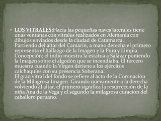  LOS VITRALES:Hacia las pequeñas naves laterales tiene
unas ventanas con vitrales realizados en Alemania con
dibujos enviados desde la ciudad de Catamarca.
Partiendo del altar del Camarín, a mano derecha el primero
representa el hallazgo de la Imagen y la Pura y Limpia
Concepción; el indio muestra la estatua a Salazar poniendo
la Imagen sobre el algodón que se incendiaba. El tercero
muestra cuando la Virgen detiene a los ejércitos
calchaquíes con su presencia Soberana.
El gran vitral del fondo se refiere al acto de la Coronación
de la Milagrosa Imagen. Girando nuevamente a la derecha
volviendo al altar, el primero significa la resurrección de la
niña Ana de la Vega y el segundo la milagrosa curación del
caballero peruano.
 
