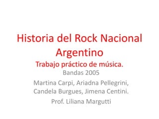 Historia del Rock Nacional 
Argentino 
Trabajo práctico de música. 
Bandas 2005 
Martina Carpi, Ariadna Pellegrini, 
Candela Burgues, Jimena Centini. 
Prof. Liliana Margutti 
 