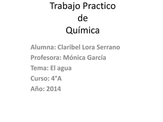 Trabajo Practico
de
Química
Alumna: Claribel Lora Serrano
Profesora: Mónica García
Tema: El agua
Curso: 4°A
Año: 2014
 