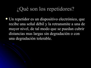 ¿Qué son los repetidores? Un repetidor es un dispositivo electrónico, que recibe una señal débil y la retransmite a una de mayor nivel, de tal modo que se puedan cubrir distancias mas largas sin degradación o con una degradación tolerable. 