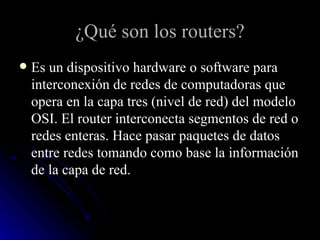 ¿Qué son los routers? Es un dispositivo hardware o software para interconexión de redes de computadoras que opera en la capa tres (nivel de red) del modelo OSI. El router interconecta segmentos de red o redes enteras. Hace pasar paquetes de datos entre redes tomando como base la información de la capa de red. 