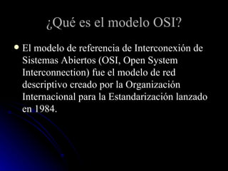 ¿Qué es el modelo OSI? El modelo de referencia de Interconexión de Sistemas Abiertos (OSI, Open System Interconnection) fue el modelo de red descriptivo creado por la Organización Internacional para la Estandarización lanzado en 1984. 