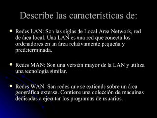 Describe las características de: Redes LAN: Son las siglas de Local Area Network, red de área local. Una LAN es una red que conecta los ordenadores en un área relativamente pequeña y predeterminada.  Redes MAN: Son una versión mayor de la LAN y utiliza una tecnología similar. Redes WAN: Son redes que se extiende sobre un área geográfica extensa. Contiene una colección de maquinas dedicadas a ejecutar los programas de usuarios. 