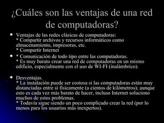 ¿ Cuáles son las ventajas de una red de computadoras? Ventajas de las redes clásicas de computadoras: * Compartir archivos y recursos informáticos como almacenamiento, impresoras, etc. * Compartir Internet * Comunicación de todo tipo entre las computadoras. * Es muy barato crear una red de computadoras en un mismo edificio, especialmente con el uso de WI-FI (inalámbrico). Desventajas. * La instalación puede ser costosa si las computadoras están muy distanciadas entre sí físicamente (a cientos de kilómetros); aunque esto es cada vez más barato de hacer, incluso Internet soluciono muchos de estos problemas. * Todavía sigue siendo un poco complicado crear la red (por lo menos para los usuarios más inexpertos).  