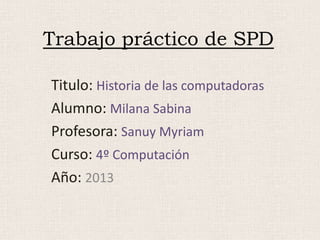 Trabajo práctico de SPD
Titulo: Historia de las computadoras
Alumno: Milana Sabina
Profesora: Sanuy Myriam
Curso: 4º Computación
Año: 2013
 