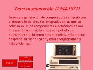 Tercera generación (1964-1971)
• La tercera generación de computadoras emergió con
el desarrollo de circuitos integrados en las que se
colocan miles de componentes electrónicos en una
integración en miniatura. Las computadoras
nuevamente se hicieron más pequeñas, más rápidas,
desprendían menos calor y eran energéticamente
más eficientes.
índice
Más
información
Más
imágenes
 