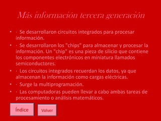 Más información tercera generación
• · Se desarrollaron circuitos integrados para procesar
información.
• · Se desarrollaron los "chips" para almacenar y procesar la
información. Un "chip" es una pieza de silicio que contiene
los componentes electrónicos en miniatura llamados
semiconductores.
• · Los circuitos integrados recuerdan los datos, ya que
almacenan la información como cargas eléctricas.
• · Surge la multiprogramación.
• · Las computadoras pueden llevar a cabo ambas tareas de
procesamiento o análisis matemáticos.
Índice Volver
 