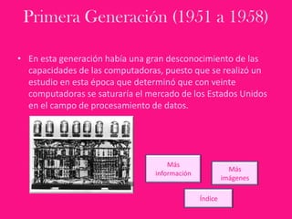Primera Generación (1951 a 1958)
• En esta generación había una gran desconocimiento de las
capacidades de las computadoras, puesto que se realizó un
estudio en esta época que determinó que con veinte
computadoras se saturaría el mercado de los Estados Unidos
en el campo de procesamiento de datos.
Más
información
Más
imágenes
Índice
 