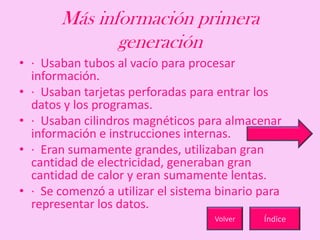 Más información primera
generación
• · Usaban tubos al vacío para procesar
información.
• · Usaban tarjetas perforadas para entrar los
datos y los programas.
• · Usaban cilindros magnéticos para almacenar
información e instrucciones internas.
• · Eran sumamente grandes, utilizaban gran
cantidad de electricidad, generaban gran
cantidad de calor y eran sumamente lentas.
• · Se comenzó a utilizar el sistema binario para
representar los datos.
ÍndiceVolver
 