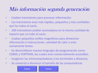 Más información segunda generación
• · Usaban transistores para procesar información.
• · Los transistores eran más rápidos, pequeños y más confiables
que los tubos al vacío.
• · 200 transistores podían acomodarse en la misma cantidad de
espacio que un tubo al vacío.
• · Usaban pequeños anillos magnéticos para almacenar
información e instrucciones. cantidad de calor y eran
sumamente lentas.
• · Se desarrollaron nuevos lenguajes de programación como
COBOL y FORTRAN, los cuales eran comercialmente accesibles.
• · Surgieron las minicomputadoras y los terminales a distancia.
• · Se comenzó a disminuir el tamaño de las computadoras.
Índice Volver
 
