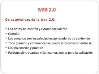 Características de la Web 2.0:

 Los datos se insertan y extraen fácilmente
 Gratuita
 Los usuarios son los principales generadores de contenido
 Todo (usuario y contenidos) se puede interconectar entre sí
 Diseño sencillo y práctico
 Participación: cuantos más seamos, mejor para la aplicación
 