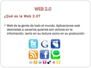 ¿Qué es la Web 2.0?

 Web de la gente de todo el mundo. Aplicaciones web
 desinadas a usuarios quienes son activos en la
 información, tanto en su lectura como en su producción
 