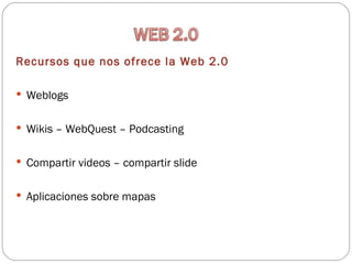 Recursos que nos ofrece la Web 2.0

 Weblogs


 Wikis – WebQuest – Podcasting


 Compartir videos – compartir slide


 Aplicaciones sobre mapas
 