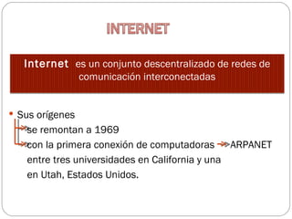 Internet  es un conjunto descentralizado de redes de
                 comunicación interconectadas


 Sus orígenes
   se remontan a 1969
   con la primera conexión de computadoras ARPANET
   entre tres universidades en California y una
   en Utah, Estados Unidos.
 