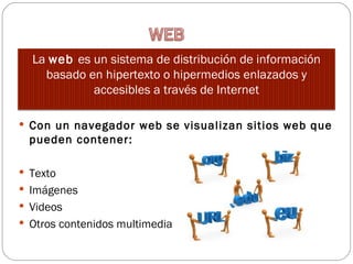 La web es un sistema de distribución de información
    basado en hipertexto o hipermedios enlazados y
            accesibles a través de Internet

 Con un navegador web se visualizan sitios web que
 pueden contener:

 Texto
 Imágenes 
 Videos
 Otros contenidos multimedia
 