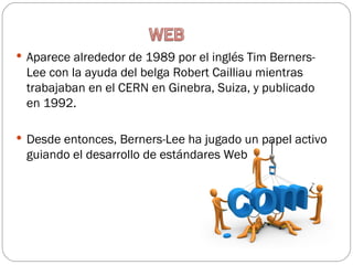  Aparece alrededor de 1989 por el inglés Tim Berners-
 Lee con la ayuda del belga Robert Cailliau mientras
 trabajaban en el CERN en Ginebra, Suiza, y publicado
 en 1992.

 Desde entonces, Berners-Lee ha jugado un papel activo
 guiando el desarrollo de estándares Web
 