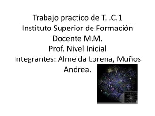 Trabajo practico de T.I.C.1
  Instituto Superior de Formación
           Docente M.M.
          Prof. Nivel Inicial
Integrantes: Almeida Lorena, Muños
               Andrea.
 