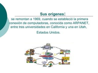 Sus orígenes:
 se remontan a 1969, cuando se estableció la primera
conexión de computadoras, conocida como ARPANET,
 entre tres universidades en California y una en Utah,
                  Estados Unidos.
 