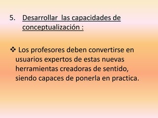 5. Desarrollar las capacidades de
conceptualización :
 Los profesores deben convertirse en
usuarios expertos de estas nuevas
herramientas creadoras de sentido,
siendo capaces de ponerla en practica.
 