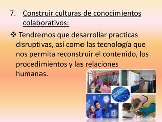 7. Construir culturas de conocimientos
colaborativos:
 Tendremos que desarrollar practicas
disruptivas, así como las tecnología que
nos permita reconstruir el contenido, los
procedimientos y las relaciones
humanas.
 