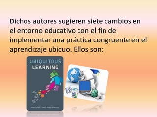Dichos autores sugieren siete cambios en
el entorno educativo con el fin de
implementar una práctica congruente en el
aprendizaje ubicuo. Ellos son:
 