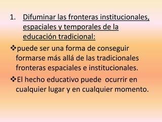 1. Difuminar las fronteras institucionales,
espaciales y temporales de la
educación tradicional:
puede ser una forma de conseguir
formarse más allá de las tradicionales
fronteras espaciales e institucionales.
El hecho educativo puede ocurrir en
cualquier lugar y en cualquier momento.
 