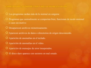  Los programas tardan más de lo normal en cargarse
 Programas que normalmente se comportan bien, funcionan de modo anormal
o caen sin motivo
 Desaparecen archivos misteriosamente.
 Aparecen archivos de datos o directorios de origen desconocido.
 Aparición de anomalías en el teclado.
 Aparición de anomalías en el video.
 Aparición de mensajes de error inesperados.
 El disco duro aparece con sectores en mal estado.
 
