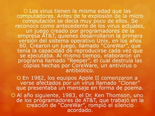  Los virus tienen la misma edad que las
computadoras. Antes de la explosión de la micro
computación se decía muy poco de ellos. Se
reconoce como antecedente de los virus actuales,
un juego creado por programadores de la
empresa AT&T, quienes desarrollaron la primera
versión del sistema operativo Unix, en los años
60. Crearon un juego, llamado “CoreWar”, que
tenía la capacidad de reproducirse cada vez que
se ejecutaba. Al mismo tiempo, elaboraron un
programa llamado “Reeper”, el cual destruía las
copias hechas por CoreWare, un antivirus o
antibiótico.
 En 1982, los equipos Apple II comenzaron a
verse afectados por un virus llamado “Cloner”
que presentaba un mensaje en forma de poema.
 Al año siguiente, 1983, el Dr. Ken Thomson, uno
de los programadores de AT&T, que trabajó en la
creación de “CoreWar”, rompió el silencio
acordado.
 