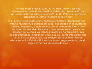  Por esa misma fecha, 1984, el Dr. Fred Cohen hace una
demostración en la Universidad de California, presentando un
virus informático residente en una PC. Al Dr. Cohen se le conoce
actualmente, como “el padre de los virus”.
 El primer virus destructor y dañino plenamente identificado que
infecta muchas PC's aparece en 1986. Fue creado en la ciudad de
Lahore, Paquistán, y se le conoce con el nombre de BRAIN. Los
turistas que visitaban Paquistán, compraban esas copias y las
llevaban de vuelta a los Estados Unidos de Norteamérica. Las
copias pirateadas llevaban un virus. Fue así, como infectaron más
de 20 mil computadoras. Los códigos del virus Brain fueron
alterados en los Estados Unidos, por otros programadores, dando
origen a muchas versiones de éste.
 