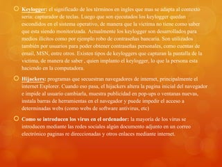  Keylogger: el significado de los términos en ingles que mas se adapta al contexto
seria: capturador de teclas. Luego que son ejecutados los keylogger quedan
escondidos en el sistema operativo, de manera que la victima no tiene como saber
que esta siendo monitorizada. Actualmente los keylogger son desarrollados para
medios ilícitos como por ejemplo robo de contraseñas bancaria. Son utilizados
también por usuarios para poder obtener contraseñas personales, como cuentas de
email, MSN, entre otros. Existen tipos de keyloggers que capturan la pantalla de la
victima, de manera de saber , quien implanto el keylogger, lo que la persona esta
haciendo en la computadora.
 Hijackers: programas que secuestran navegadores de internet, principalmente el
internet Explorer. Cuando eso pasa, el hijackers altera la pagina inicial del navegador
e impide al usuario cambiarla, muestra publicidad en pop-ups o ventanas nuevas,
instala barras de herramientas en el navegador y puede impedir el acceso a
determinadas webs (como webs de software antivirus, etc)
 Como se introducen los virus en el ordenador: la mayoría de los virus se
introducen mediante las redes sociales algún documento adjunto en un correo
electrónico paginas re direccionadas y otros enlaces mediante internet.
 