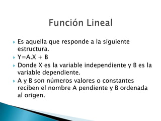 






Es aquella que responde a la siguiente
estructura.
Y=A.X + B
Donde X es la variable independiente y B es la
variable dependiente.
A y B son números valores o constantes
reciben el nombre A pendiente y B ordenada
al origen.

 