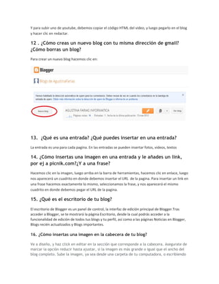 Y para subir uno de youtube, debemos copiar el código HTML del video, y luego pegarlo en el blog
y hacer clic en redactar.

12 . ¿Cómo creas un nuevo blog con tu misma dirección de gmail?
¿Cómo borras un blog?
Para crear un nuevo blog hacemos clic en:




13. ¿Qué es una entrada? ¿Qué puedes insertar en una entrada?
La entrada es una para cada pagina. En las entradas se pueden insertar fotos, videos, textos

14. ¿Cómo insertas una imagen en una entrada y le añades un link,
por ej a picnik.com?¿Y a una frase?
Hacemos clic en la imagen, luego arriba en la barra de herramientas, hacemos clic en enlace, luego
nos aparecerá un cuadrito en donde debemos insertar el URL de la pagina. Para insertar un link en
una frase hacemos exactamente lo mismo, seleccionamos la frase, y nos aparecerá el mismo
cuadrito en donde debemos pegar el URL de la pagina.

15. ¿Qué es el escritorio de tu blog?
El escritorio de Blogger es un panel de control, la interfaz de edición principal de Blogger.Tras
acceder a Blogger, se te mostrará la página Escritorio, desde la cual podrás acceder a la
funcionalidad de edición de todos tus blogs y tu perfil, así como a las páginas Noticias en Blogger,
Blogs recién actualizados y Blogs importantes.

16. ¿Cómo insertas una imagen en la cabecera de tu blog?

Ve a diseño, y haz click en editar en la sección que corresponde a la cabecera. Asegurate de
marcar la opción reducir hasta ajustar, si la imagen es más grande o igual que el ancho del
blog completo. Sube la imagen, ya sea desde una carpeta de tu computadora, o escribiendo
 