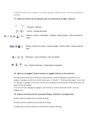 la URL del enlace de la imagen en la opción que dice: Desde la web. Finalmente guarda los
cambios.

17. Indica la función de los botones que se muestran en la sigte. ventana:



                   Deshacer – Rehacer

                  Fuente – Tamaño de funete

                  Negrita – Cursiva – Subrayada – Tachado – Color de texto - Color de fondo de
                  texto



                 Añada, o elimina un enlace – Insertar imagen- Insertar video – Insertar salto de
                 línea



                Alineacion – Lista numerada – Lista con viñetas



               Cita – Elimina el formato – Comprueba la ortografía



18. ¿Qué es un gadget? ¿Cómo insertas un gadget interno y uno externo?

Son aplicaciones html, java o flash que incorporamos a nuestro blog para enriquecerlo. Para
agregar un gadget a partir de un html, tienes que ir a "Diseño" > "Elementos de página" hacer click
en "Agregar un gadget" y se te abre una ventana emergente, en ella buscas HTML/Javascript y allí
pegas el html del gadget.
Si no ves el enlace "Agregar un gadget", sólo escribe en la barra dirección "draft." antes de
blogger.com

19. Explica la función de los comandos Diseño, Plantilla y Configuración.

Diseño, permite cambiar letras y fondos de blog.

Plantilla, permite modificar las entradas de tu blog.

Configuración, permite modificar la información y ajustes del blog.
 