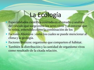La Ecología
 Especialidades científica centrada en el estudio y análisis
del vinculo que surge entre los seres vivos y el entorno que
lo rodea, entendido como la combinación de los
 Factores Abióticos : entre los cuales se puede mencionar al
clima y la geología.
 Factores Bióticos: organismo que comparten el hábitat.
 También la distribución y la cantidad de organismo vivos
como resultado de la citada relación.
 
