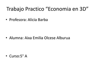 Trabajo Practico “Economia en 3D” 
• Profesora: Alicia Barba 
• Alumna: Aixa Emilia Olcese Alburua 
• Curso:5° A 
 