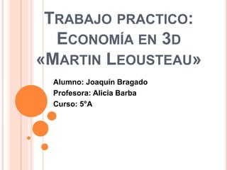 TRABAJO PRACTICO: 
ECONOMÍA EN 3D 
«MARTIN LEOUSTEAU» 
Alumno: Joaquín Bragado 
Profesora: Alicia Barba 
Curso: 5°A 
 