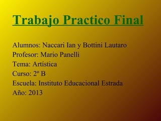 Trabajo Practico Final
Alumnos: Naccari Ian y Bottini Lautaro
Profesor: Mario Panelli
Tema: Artística
Curso: 2º B
Escuela: Instituto Educacional Estrada
Año: 2013

 