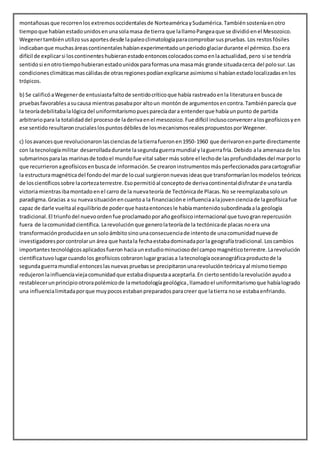 montañosasque recorrenlos extremosoccidentalesde NorteaméricaySudamérica.Tambiénsosteníaenotro
tiempoque habíanestadounidosenunasolamasa de tierra que lallamoPangeaque se dividióenel Mesozoico.
Wegenertambiénutilizosusaportesdesde lapaleoclimatologíaparacomprobarsuspruebas. Los restos fósiles
indicabanque muchasáreascontinentaleshabíanexperimentadounperiodoglaciardurante el pérmico.Esoera
difícil de explicarsi loscontinenteshubieranestadoentoncescolocadoscomoenlaactualidad,pero si se tendría
sentidosi enotrotiempohubieranestadounidosparaformasuna masamás grande situadacerca del polosur.Las
condicionesclimáticasmascálidasde otrasregionespodíanexplicarse asimismosi habíanestadolocalizadasenlos
trópicos.
b) Se calificó aWegenerde entusiastafaltode sentidocríticoque había rastreadoenla literaturaenbuscade
pruebasfavorablesasucausa mientraspasabapor altoun montónde argumentosencontra.Tambiénparecía que
la teoríadebilitabalalógicadel uniformitarismopuesparecíadara entenderque habíaunpunto de partida
arbitrariopara la totalidaddel procesode laderivaenel mesozoico.Fue difícil inclusoconvenceralosgeofísicosyen
ese sentidoresultaroncrucialeslospuntosdébilesde losmecanismosrealespropuestosporWegener.
c) losavancesque revolucionaronlascienciasde latierrafueronen1950-1960 que derivaronenparte directamente
con la tecnologíamilitar desarrolladadurante lasegundaguerramundial ylaguerrafría. Debido ala amenazade los
submarinosparalas marinasde todoel mundofue vital saber más sobre el lechode lasprofundidadesdel marporlo
que recurrieronageofísicosenbuscade información.Se crearoninstrumentosmásperfeccionadosparacartografiar
la estructuramagnéticadel fondodel marde locual surgieronnuevasideasque transformaríanlosmodelos teóricos
de loscientíficossobre lacortezaterrestre.Esopermitióal conceptode derivacontinentaldisfrutarde unatardía
victoriamientrasibamontadoenel carro de la nuevateoría de Tectónicade Placas.No se reemplazabasoloun
paradigma.Gracias a su nuevasituaciónencuantoa la financiacióne influenciaalajovencienciade lageofísicafue
capaz de darle vueltaal equilibriode poderque hastaentoncesle habíamantenidosubordinadaala geología
tradicional.El triunfodel nuevoordenfue proclamadoporañogeofísicointernacional que tuvogranrepercusión
fuera de lacomunidadcientífica. Larevoluciónque generolateoríade la tectónicade placas noera una
transformaciónproducidaenunsoloámbitosinounaconsecuenciade intentode unacomunidadnuevade
investigadoresporcontrolarun área que hastala fechaestabadominadaporla geografíatradicional. Loscambios
importantestecnológicosaplicadosfueron haciaunestudiominuciosodel campomagnéticoterrestre.Larevolución
científicatuvolugarcuandolos geofísicoscobraronlugargraciasa latecnologíaoceanográficaproductode la
segundaguerramundial entonceslasnuevaspruebasse precipitaronunarevoluciónteóricayal mismotiempo
redujeronlainfluenciaviejacomunidadque estabadispuestaaaceptarla.En ciertosentidolarevoluciónayudoa
restablecerunprincipiootrorapolémicode lametodologíageológica,llamadoel uniformitarismoque habíalogrado
una influencialimitadaporque muypocosestabanpreparadosparacreer que latierra nose estabaenfriando.
 
