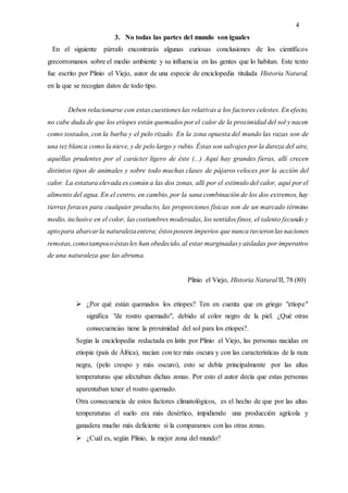 4
3. No todas las partes del mundo son iguales
En el siguiente párrafo encontrarás algunas curiosas conclusiones de los científicos
grecorromanos sobre el medio ambiente y su influencia en las gentes que lo habitan. Este texto
fue escrito por Plinio el Viejo, autor de una especie de enciclopedia titulada Historia Natural,
en la que se recogían datos de todo tipo.
Deben relacionarse con estas cuestiones las relativas a los factores celestes. En efecto,
no cabe duda de que los etíopes están quemados por el calor de la proximidad del sol y nacen
como tostados, con la barba y el pelo rizado. En la zona opuesta del mundo las razas son de
una tez blanca como la nieve, y de pelo largo y rubio. Éstas son salvajes por la dureza del aire,
aquéllas prudentes por el carácter ligero de éste (...) Aquí hay grandes fieras, allí crecen
distintos tipos de animales y sobre todo muchas clases de pájaros veloces por la acción del
calor. La estatura elevada es común a las dos zonas, allí por el estímulo del calor, aquí por el
alimento del agua. En el centro, en cambio, por la sana combinación de los dos extremos, hay
tierras feraces para cualquier producto, las proporciones físicas son de un marcado término
medio, inclusive en el color, las costumbres moderadas, los sentidos finos, el talento fecundo y
aptopara abarcarla naturalezaentera; éstosposeen imperios que nunca tuvieronlas naciones
remotas,comotampocoéstasles han obedecido,al estar marginadasy aisladas por imperativo
de una naturaleza que las abruma.
Plinio el Viejo, Historia Natural II, 78 (80)
 ¿Por qué están quemados los etíopes? Ten en cuenta que en griego "etíope"
significa "de rostro quemado", debido al color negro de la piel. ¿Qué otras
consecuencias tiene la proximidad del sol para los etíopes?.
Según la enciclopedia redactada en latín por Plinio el Viejo, las personas nacidas en
etiopia (país de África), nacían con tez más oscura y con las características de la raza
negra, (pelo crespo y más oscuro), esto se debía principalmente por las altas
temperaturas que afectaban dichas zonas. Por esto el autor decía que estas personas
aparentaban tener el rostro quemado.
Otra consecuencia de estos factores climatológicos, es el hecho de que por las altas
temperaturas el suelo era más desértico, impidiendo una producción agrícola y
ganadera mucho más deficiente si la comparamos con las otras zonas.
 ¿Cuál es, según Plinio, la mejor zona del mundo?
 