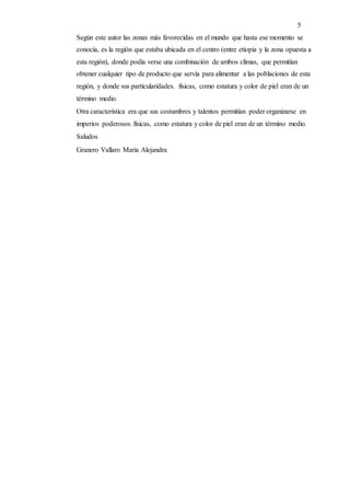 5
Según este autor las zonas más favorecidas en el mundo que hasta ese momento se
conocía, es la región que estaba ubicada en el centro (entre etiopia y la zona opuesta a
esta región), donde podía verse una combinación de ambos climas, que permitían
obtener cualquier tipo de producto que servía para alimentar a las poblaciones de esta
región, y donde sus particularidades. físicas, como estatura y color de piel eran de un
término medio.
Otra característica era que sus costumbres y talentos permitían poder organizarse en
imperios poderosos. físicas, como estatura y color de piel eran de un término medio.
Saludos
Granero Vallaro María Alejandra
 