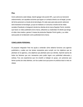 Plus
Como adicional a este trabajo, decidí agregar otra acción BTL, que como se mencionó
anteriormente, son aquellas acciones que logran un contacto directo con el target, ya sea
de forma personal o a través de la tecnología. En este caso para esta acción adicional,
será necesaria la tecnología, ya que se realizara un concurso a través de las redes
sociales (Facebook e Instagram) donde los clientes de la marca Sapolan Ferrini, tendrán
que hacer un video publicitario de la marca, utilizando su creatividad. El cliente que tenga
el video más creativo, ganara 3 meses de productos Sapolan Ferrini gratis, y su video
será puesto en la televisión como publicidad de la marca.
CONCLUSION PERSONAL
El proyecto integrador final me ayudo a entender cómo debería funciona una agencia
publicitaria y cuáles son las tareas necesarias para cumplir con los objetivos que se
plantean en la agencia, y los objetivos que plantean para sus clientes. Aprendí acerca de
todos los factores que son necesarios para poder lograr una publicidad adecuada y
exitosa. Fue una experiencia que me enseñó a trabajar en grupo, con personas que
tienen puntos de vista distintos, con los cuales tuve que poner en práctica todo lo visto en
clases
 