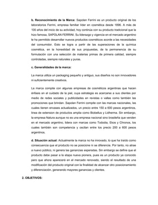 b. Reconocimiento de la Marca: Sapolan Ferrini es un producto original de los
laboratorios Ferrini, empresa familiar líder en cosmética desde 1896. A más de
100 años del inicio de su actividad, hoy continúa con su producto tradicional que la
hizo famosa, SAPOLAN FERRINI. Su liderazgo y vigencia en el mercado argentino
le ha permitido desarrollar nuevos productos cosméticos acorde a las necesidades
del consumidor. Esto se logra a partir de las superaciones de la química
cosmética, en la honestidad de sus propuestas, de la permanencia de su
formulación con una selección de materias primas de primera calidad, siempre
controladas, siempre naturales y puras.
c. Generalidades de la marca:
La marca utiliza un packaging pequeño y antiguo, sus diseños no son innovadores
ni suficientemente creativos.
La marca compite con algunas empresas de cosméticos argentinas que hacen
énfasis en el cuidado de la piel, cuya estrategia es acercarse a sus clientes por
medio de redes sociales y publicidades en revistas o vallas como también las
promociones que brindan. Sapolan Ferrini compite con las marcas nacionales, las
cuales tienen envases actualizados, un precio entre 150 a 600 pesos argentinos,
linea de extension de productos amplia como Biobellus y Lidherma. Sin embargo,
la empresa Natura aunque no es una empresa nacional sino brasileña que venden
en el mercado argentino, lidera con marcas como Tododia, Ekos y Chronos, los
cuales también son competencia y oscilan entre los precio 200 a 600 pesos
argentinos.
d. Situación actual: Actualmente la marca no ha innovado, lo que ha traído como
consecuencia que el producto no se posicione ni se diferencie. Por tanto, no atrae
a nuevo público, ni genera las ganancias esperadas. Sin embargo se define que el
producto debe pasar a la etapa nueva pionera, pues es un producto ya conocido
pero que ahora aparecerá en el mercado renovado, siendo el resultado de una
modificación del producto original con la finalidad de alcanzar otro posicionamiento
y diferenciación, generando mayores ganancias y clientes.
2. OBJETIVOS:
 
