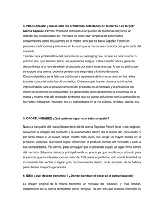 4. PROBLEMAS: ¿cuales son los problemas detectados en la marca o el target?
Crema Sapolan Ferrini: Producto enfocado a un público de personas mayores sin
detectar las posibilidades del mercado de tener gran amplitud de potenciales
consumidores como los jóvenes en el mismo sino que se basó Sapolan Ferrini en
personas tradicionales y mayores sin buscar que la marca sea conocida por gran parte del
mercado.
También otra problemática del producto es su packaging que no solo es poco vistoso o
práctico sino que también tiene una apariencia antigua. Estas características generan
desconfianza a la hora de elegir el producto por sobre otras marcas. Al ser su piel la que
se expone a la crema, debería generar una seguridad a la hora de usarla.
Otra problemática es la falta de publicidad y apariencia de la marca tanto en las redes
sociales como en todos los otros medios. Creemos que hoy en dia esta actividad es
imprescindible para el posicionamiento del producto en el mercado y la presencia del
mismo en la mente del consumidor. La generación joven desconoce la existencia de la
marca y mucho más del producto; problema que se puede solucionar con la activación de
las redes (Instagram, Youtube, etc.) y publicidades en la vía pública, revistas, diarios, etc.
5. OPORTUNIDADES ¿Qué quieren lograr con esta campaña?
Nuestra campaña del nuevo lanzamiento de la crema Sapolan Ferrini tiene como objetivo,
reinventar la imagen del producto y re-posicionarse dentro de la mente del consumidor y
por tanto atraer a un nuevo target, mucho más joven que tenga un mayor interés en el
producto. Además, queremos lograr diferenciar el producto dentro del mercado y junto a
sus competidores. Por último, para conseguir que el producto ocupe un lugar firme dentro
del mercado debemos destacar principalmente su precio ya que resulta muy cómodo para
la persona que lo adquiera, con un valor de 100 pesos argentinos; todo con la finalidad de
incrementar las ventas y lograr gran reconocimiento dentro de la industria de la belleza
para obtener mayores ganancias.
6. IDEA ¿qué desean transmitir? ¿Dónde pondrán el peso de la comunicación?
La imagen original de la marca transmite un mensaje de “tradición¨ y más familiar.
Actualmente se lo podría considerar como “antiguo”, es por ello que nuestra intención es
 