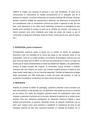 redefinir la imagen que proyecta el producto a uno más actualizado. El peso de la
comunicación lo colocaremos en resaltar principalmente en lo asequible que es el
producto en relación a su precio comparado con el precio estándar del mercado. Además,
también queremos resaltar las características distintivas que diferencian al producto de
sus competidores como su composición química que ayuda a regenerar la piel. Por otro
lado, como apuntamos a una clase social media/baja, brindamos un packaging de gran
tamaño para amortizar la compra no solo por la cantidad de producto, sino porque un
mismo producto sirve como hidratante para todas las partes del cuerpo (y que el
consumidor no tenga que comprarse crema de manos, crema para la cara, para el cuerpo,
etc.)
7. ESTRATEGIA ¿Cómo lo haremos?
Principalmente queremos apelar al target con un cambio de diseño de packaging.
Queremos crear una identidad de la marca que tenga un hilo conductor tanto en sus
publicidades, como en sus redes sociales y en el diseño de packaging. Creemos que una
gran forma de lograr esto es definir un color que sea particular de la marca y un logo muy
simple que se repita constantemente en todas las plataformas digitales y las publicidades.
Aunque el target principal sea mujeres, el consumidor incluye hombres y mujeres,
entonces este color debería ser neutro; que muestre simpleza (porque el target es para
clase media/ media baja) y a la vez transmita seguridad. También así llegaremos al target
antes mencionado con NSE medio-bajo a través del precio del producto, el cual es
sumamente accesible en comparación de otras cremas del mercado.
8. PROPUESTA
Además de cambiar el diseño de packaging, queremos presentar nuevos envases que
sean más prácticos y más grandes con una aplicación más simple (ya que es un producto
de uso diario). Por medio del Instagram queremos tener una participación activa para
empezar a posicionar el producto en el mercado, llamando la atención de un público joven
también. Para eso, tendremos participación de influencers (Verónica Frágola y Laura
Codda) promocionando el producto, diferentes formas de aplicarlo (mostrando que es
tanto para mujeres como para hombres) y resaltando la importancia de tener la piel
hidratada. Además de todo esto, queremos transmitir un mensaje de simpleza. Es un
 