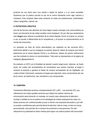 producto de uso diario pero muy simple y rápido de aplicar y a un costo accesible.
Queremos que el público perciba el uso de la crema hidratante como algo rutinario y
necesario. Esta simpleza debe estar presente en todas las publicaciones, publicidades,
videos, tipografías, colores, etc.
9. ESTRATEGIA CREATIVA 
Una de las formas más efectivas de hacer llegar nuestro mensaje a los consumidores es
hacer uso frecuente de las redes sociales como Instagram. Es por ello que presentamos
este slogan para reforzar la publicidad de la crema Sapolan Ferrini al motivar su compra
o uso, al ayudar a diferenciarla de la competencia, y al buscar su posicionamiento en la
mente del consumidor.
La campaña se hará de forma demostrativa (se explicará en las acciones BTL),
testimonial debido a que en instagram se podran observar videos de mujeres que fueron
testimonios de la crema Sapolan Ferrini y su eficiencia, líderes de opinión (influencers)
que han probado la crema y la recomendaran. Todo esto se representara en la página de
instagram @sapolanferrini.
Se realizará un IGTV con la finalidad de abordar nuestro target joven. Ademas, se harán
posts, los cuales irán acompañados de comentarios que quieren impulsar al target a
comprar el producto y generar el deseo de compra acompañado de los Highlights, los
cuales brindan información necesaria al target para adquirirlo, tener conocimiento del uso
de la crema, ver testimonios, tips, beneficios y sus componentes.
10. CAMPAÑA
Tomaremos diferentes acciones complementando ATL y BTL. Las acciones ATL que
utilizaremos son todas aquellas acciones que utilizan los medios masivos de
comunicación para transmitir un mensaje, en nuestro caso utilizaremos la televisión ,
revistas y carteles en la vía publica en la estrategia de medios explayaremos cada uno.
Estas acciones son unidireccionales ya que no tienen una respuesta del público y por ello
no pueden cuantificarse pero permite llamar la atención más en masa, si bien es menos
personalizado, esto permite dar a conocer los productos a más personas. Por ello
utilizaremos la publicidad en estos medios para lograr una actitud positiva del consumidor
 