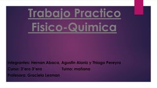 Trabajo Practico
Fisico-Quimica
Integrantes: Hernan Abaca, Agustin Alaniz y Thiago Pereyra
Curso: 3°ero 3°era Turno: mañana
Profesora: Graciela Lezman
 