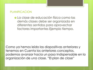 PLANIFICACION
 La clase de educación física como las
demás clases debe ser organizada en
diferentes sentidos para aprovechar
factores importantes Ejemplo tiempo.
Como ya hemos leído las diapositivas anteriores y
tenemos en Cuenta los anteriores conceptos,
podemos avanzar hacia un paso Indispensable en la
organización de una clase. “El plan de clase”
 