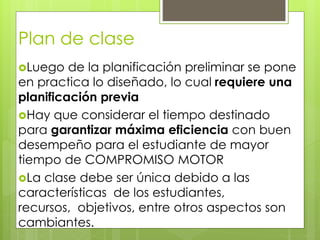 Plan de clase
Luego de la planificación preliminar se pone
en practica lo diseñado, lo cual requiere una
planificación previa
Hay que considerar el tiempo destinado
para garantizar máxima eficiencia con buen
desempeño para el estudiante de mayor
tiempo de COMPROMISO MOTOR
La clase debe ser única debido a las
características de los estudiantes,
recursos, objetivos, entre otros aspectos son
cambiantes.
 